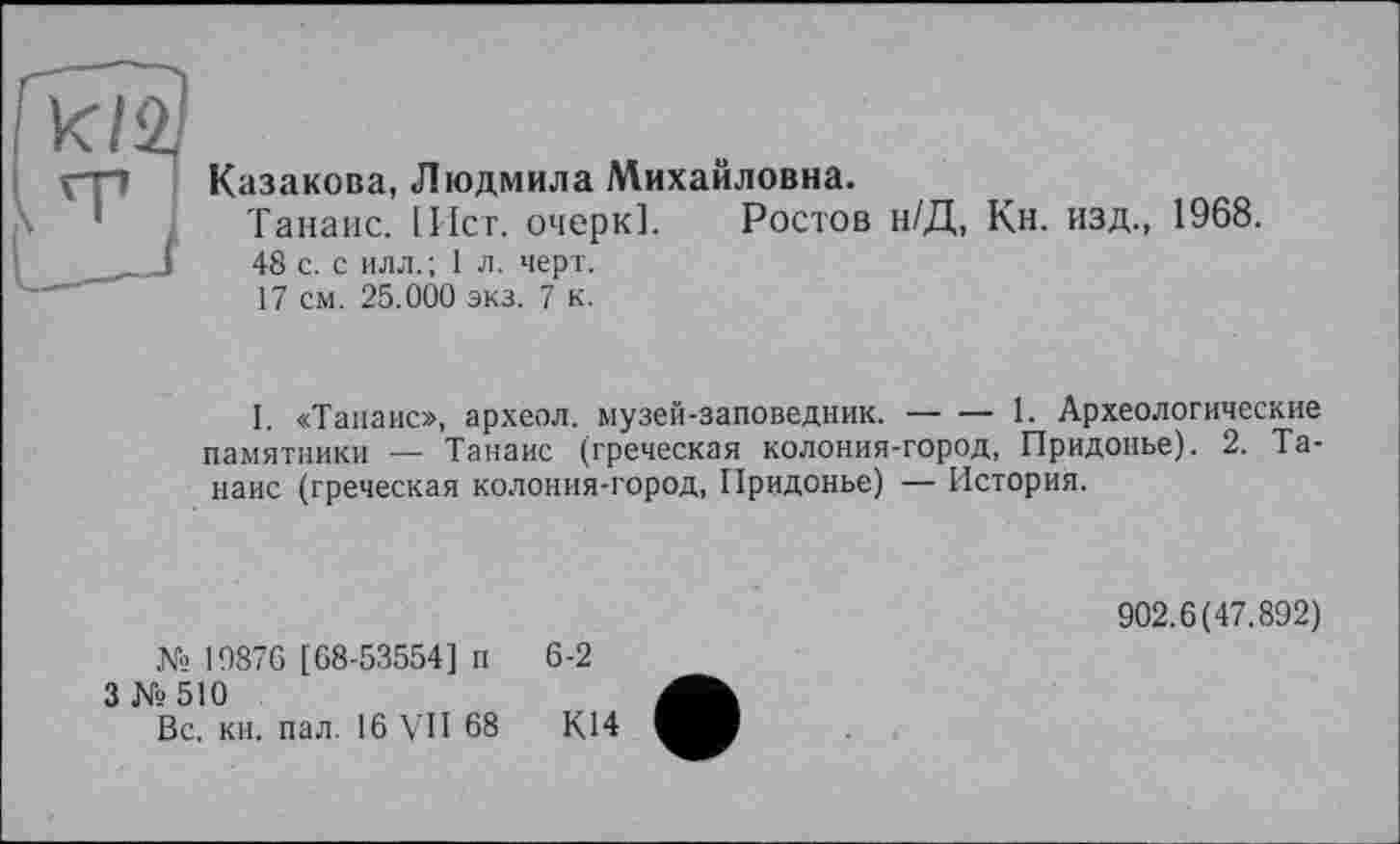 ﻿Казакова, Людмила Михайловна.
Танаис. Iller, очерк!. Ростов н/Д, Кн. изд., 1968.
48 с. с илл. ; 1 л. черт.
17 см. 25.000 экз. 7 к.
I. «Танаис», археол. музей-заповедник.------1. Археологические
памятники — Танаис (греческая колония-город, Придонье). 2. Танаис (греческая колония-город, Придонье) — История.
№ 1987G [68-53554] п 3№510
Вс. кн. пал. 16 VII 68
902.6(47.892)
6-2